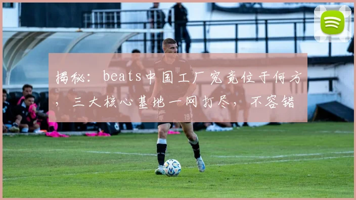 揭秘：beats中国工厂究竟位于何方，三大核心基地一网打尽，不容错过