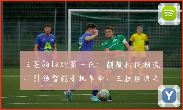 三星Galaxy第一代：颠覆科技潮流，引领智能手机革命，三款经典之作，你了解多少
