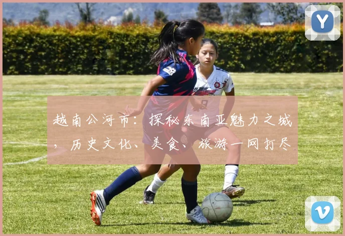 越南公河市：探秘东南亚魅力之城，历史文化、美食、旅游一网打尽，不容错过