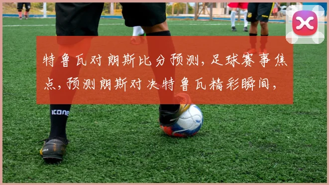特鲁瓦对朗斯比分预测,足球赛事焦点,预测朗斯对决特鲁瓦精彩瞬间,不容错过